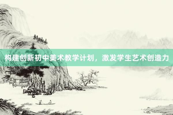 构建创新初中美术教学计划，激发学生艺术创造力