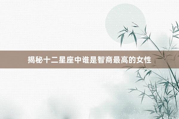 揭秘十二星座中谁是智商最高的女性